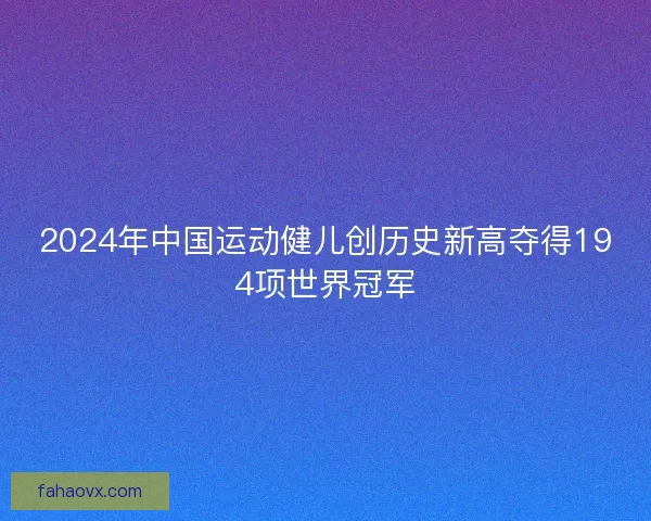 2024年中国运动健儿创历史新高夺得194项世界冠军